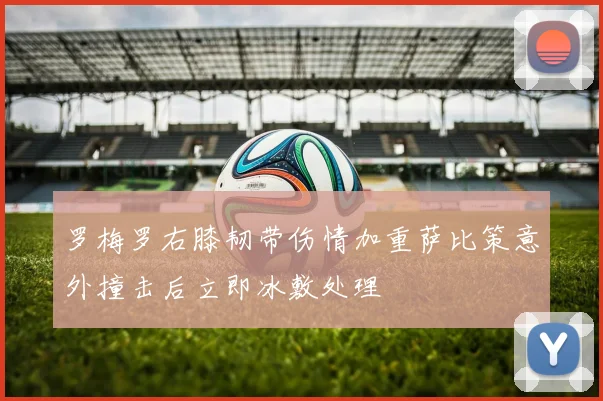 罗梅罗右膝韧带伤情加重萨比策意外撞击后立即冰敷处理