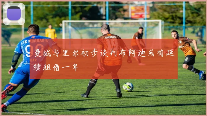 曼城与里尔初步谈判布阿迪或将延续租借一年