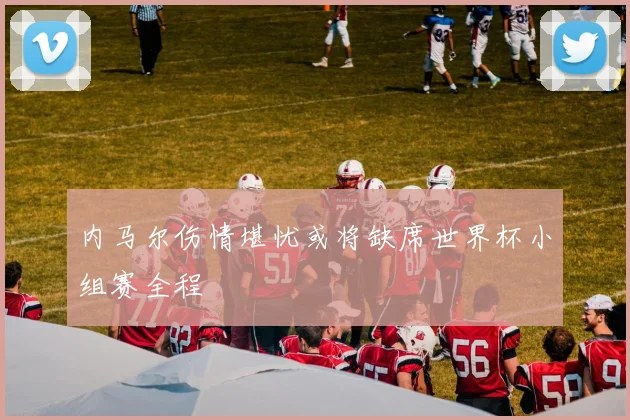 内马尔伤情堪忧或将缺席世界杯小组赛全程