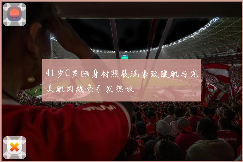 41岁C罗晒身材照展现紧致腹肌与完美肌肉线条引发热议