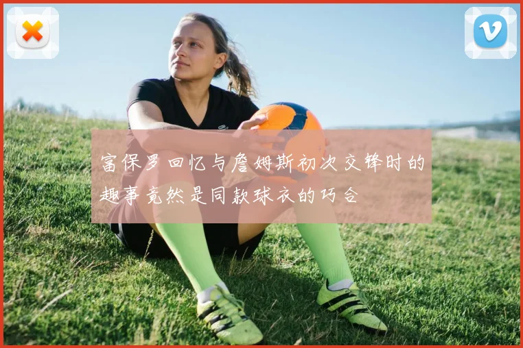 富保罗回忆与詹姆斯初次交锋时的趣事竟然是同款球衣的巧合