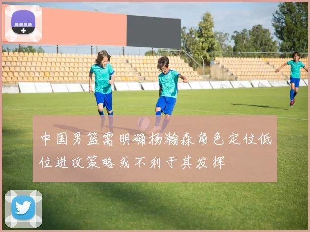 中国男篮需明确杨瀚森角色定位低位进攻策略或不利于其发挥