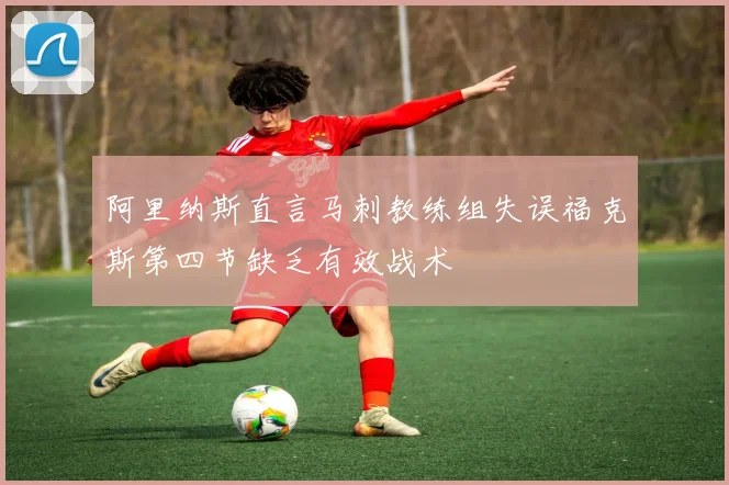 阿里纳斯直言马刺教练组失误福克斯第四节缺乏有效战术