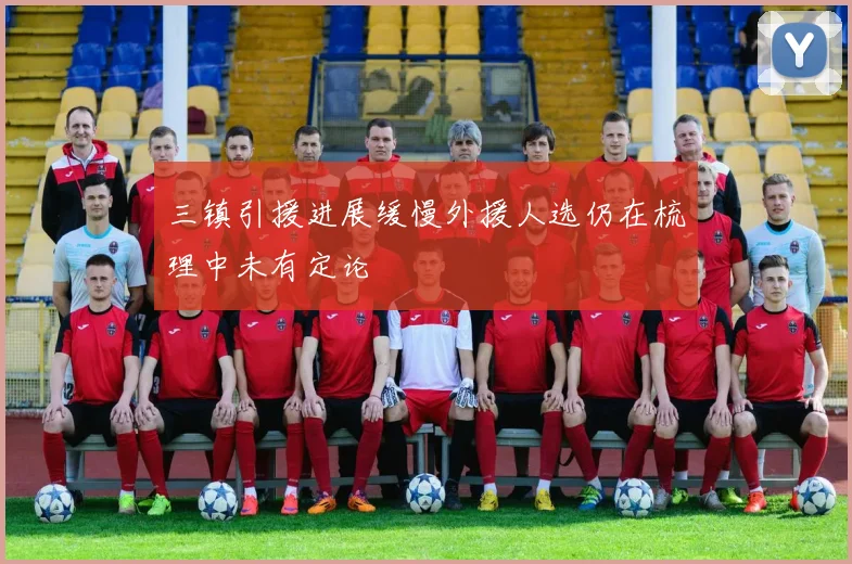 三镇引援进展缓慢外援人选仍在梳理中未有定论