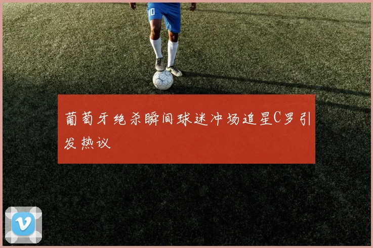 葡萄牙绝杀瞬间球迷冲场追星C罗引发热议