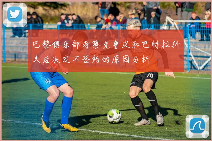 巴黎俱乐部考察克鲁皮和巴特拉科夫后决定不签约的原因分析