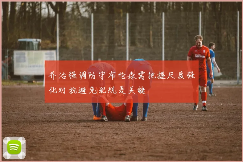 乔治强调防守布伦森需把握尺度强化对抗避免犯规是关键