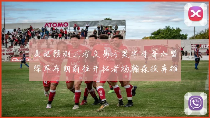 美记预测三方交易方案字母哥加盟绿军布朗前往开拓者杨瀚森投奔雄鹿