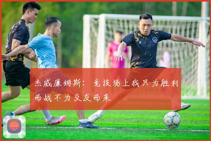 杰威廉姆斯：竞技场上我只为胜利而战不为交友而来