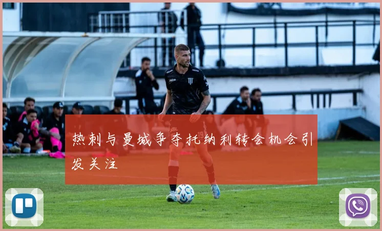 热刺与曼城争夺托纳利转会机会引发关注